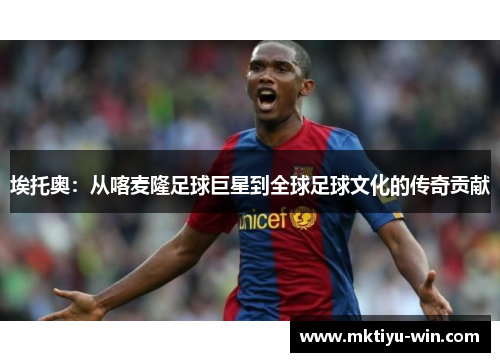 埃托奥：从喀麦隆足球巨星到全球足球文化的传奇贡献