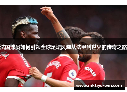 法国球员如何引领全球足坛风潮从法甲到世界的传奇之路