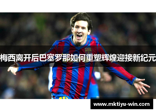 梅西离开后巴塞罗那如何重塑辉煌迎接新纪元