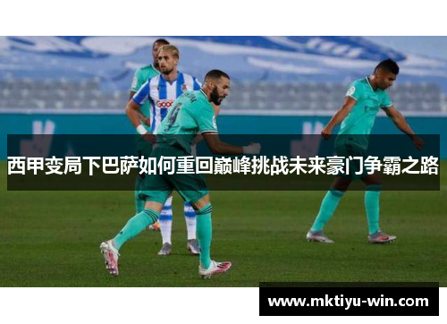 西甲变局下巴萨如何重回巅峰挑战未来豪门争霸之路