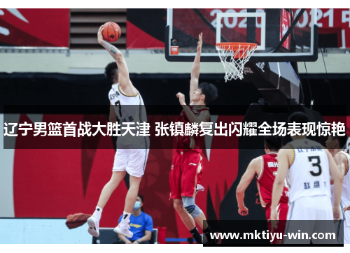 辽宁男篮首战大胜天津 张镇麟复出闪耀全场表现惊艳